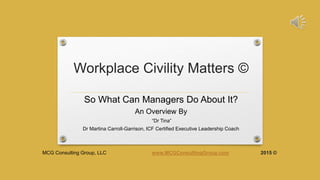 Workplace Civility Matters ©
So What Can Managers Do About It?
An Overview By
“Dr Tina”
Dr Martina Carroll-Garrison, ICF Certified Executive Leadership Coach
MCG Consulting Group, LLC www.MCGConsultingGroup.com 2015 ©
 