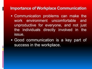 Importance of Workplace Communication
Communication problems can make the
work environment uncomfortable and
unproductive for everyone, and not just
the individuals directly involved in the
issue.
Good communication is a key part of
success in the workplace.