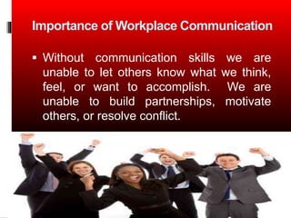 Importance of Workplace Communication
Without communication skills we are
unable to let others know what we think,
feel, or want to accomplish. We are
unable to build partnerships, motivate
others, or resolve conflict.