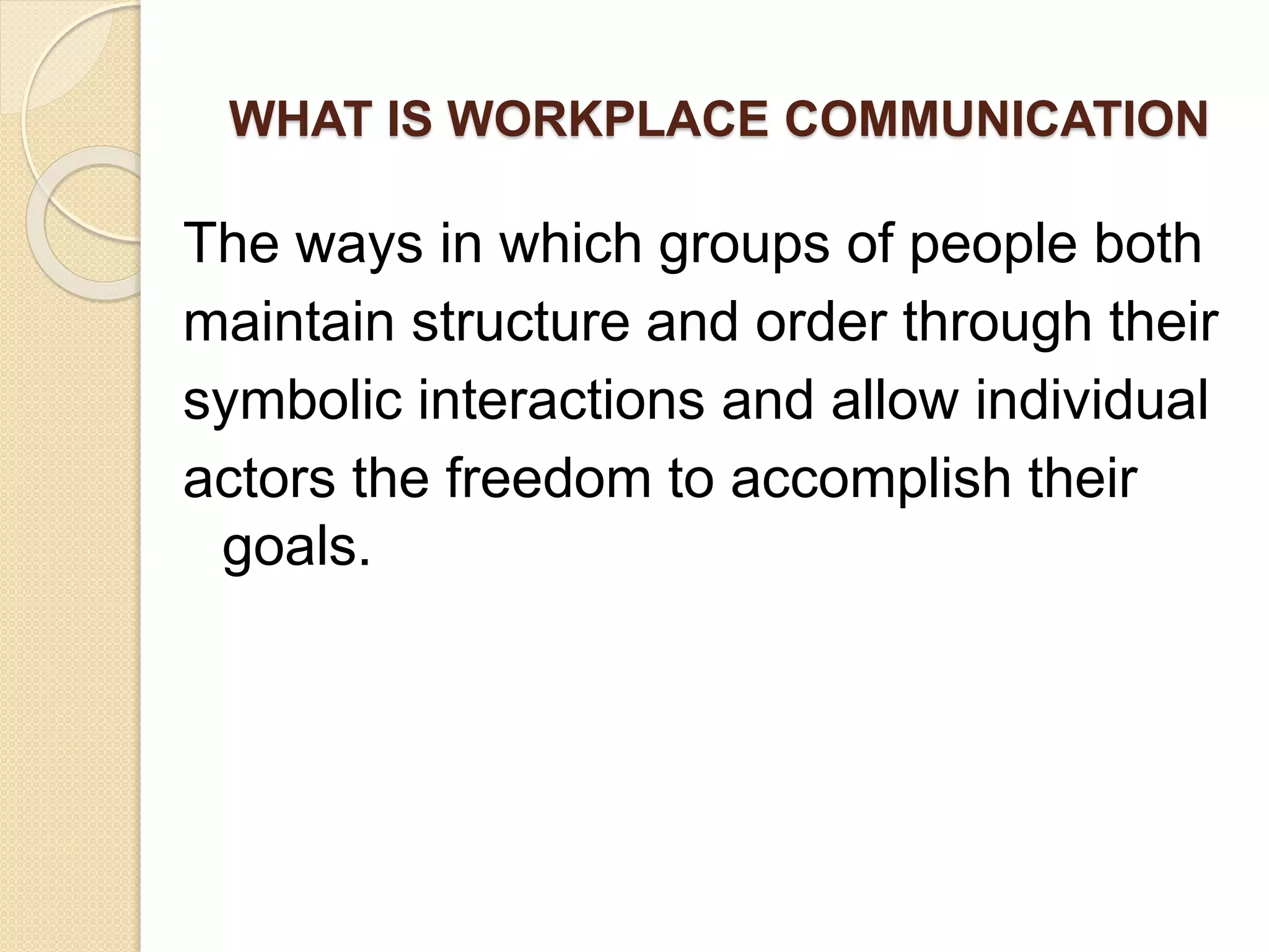 WHAT IS WORKPLACE COMMUNICATION
The ways in which groups of people both
maintain structure and order through their
symbolic interactions and allow individual
actors the freedom to accomplish their
goals.