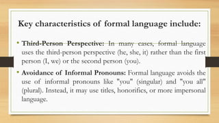 Key characteristics of formal language include:
• Third-Person Perspective: In many cases, formal language
uses the third-person perspective (he, she, it) rather than the first
person (I, we) or the second person (you).
• Avoidance of Informal Pronouns: Formal language avoids the
use of informal pronouns like "you" (singular) and "you all"
(plural). Instead, it may use titles, honorifics, or more impersonal
language.
 