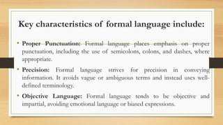 Key characteristics of formal language include:
• Proper Punctuation: Formal language places emphasis on proper
punctuation, including the use of semicolons, colons, and dashes, where
appropriate.
• Precision: Formal language strives for precision in conveying
information. It avoids vague or ambiguous terms and instead uses well-
defined terminology.
• Objective Language: Formal language tends to be objective and
impartial, avoiding emotional language or biased expressions.
 