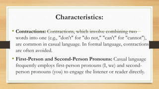 Characteristics:
• Contractions: Contractions, which involve combining two
words into one (e.g., "don't" for "do not," "can't" for "cannot"),
are common in casual language. In formal language, contractions
are often avoided.
• First-Person and Second-Person Pronouns: Casual language
frequently employs first-person pronouns (I, we) and second-
person pronouns (you) to engage the listener or reader directly.
 