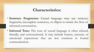 Characteristics:
• Sentence Fragments: Casual language may use sentence
fragments, incomplete sentences, or ellipsis to mimic the flow of
informal conversation.
• Informal Tone: The tone of casual language is often relaxed,
friendly, and conversational. It may include humor, sarcasm, or
emotional expressions that are less common in formal
communication.
 