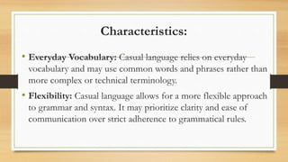 Characteristics:
• Everyday Vocabulary: Casual language relies on everyday
vocabulary and may use common words and phrases rather than
more complex or technical terminology.
• Flexibility: Casual language allows for a more flexible approach
to grammar and syntax. It may prioritize clarity and ease of
communication over strict adherence to grammatical rules.
 