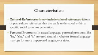 Characteristics:
• Cultural References: It may include cultural references, idioms,
or pop culture references that are easily understood within a
specific social group or generation.
• Personal Pronouns: In casual language, personal pronouns like
"he," "she," and "it" are used naturally, whereas formal language
may opt for more impersonal language or titles.
 