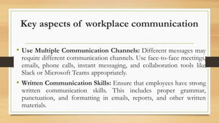 Key aspects of workplace communication
• Use Multiple Communication Channels: Different messages may
require different communication channels. Use face-to-face meetings,
emails, phone calls, instant messaging, and collaboration tools like
Slack or Microsoft Teams appropriately.
• Written Communication Skills: Ensure that employees have strong
written communication skills. This includes proper grammar,
punctuation, and formatting in emails, reports, and other written
materials.
 