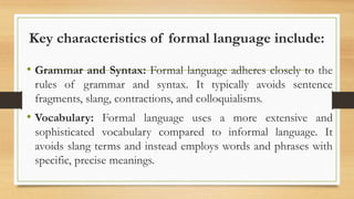 Key characteristics of formal language include:
• Grammar and Syntax: Formal language adheres closely to the
rules of grammar and syntax. It typically avoids sentence
fragments, slang, contractions, and colloquialisms.
• Vocabulary: Formal language uses a more extensive and
sophisticated vocabulary compared to informal language. It
avoids slang terms and instead employs words and phrases with
specific, precise meanings.
 