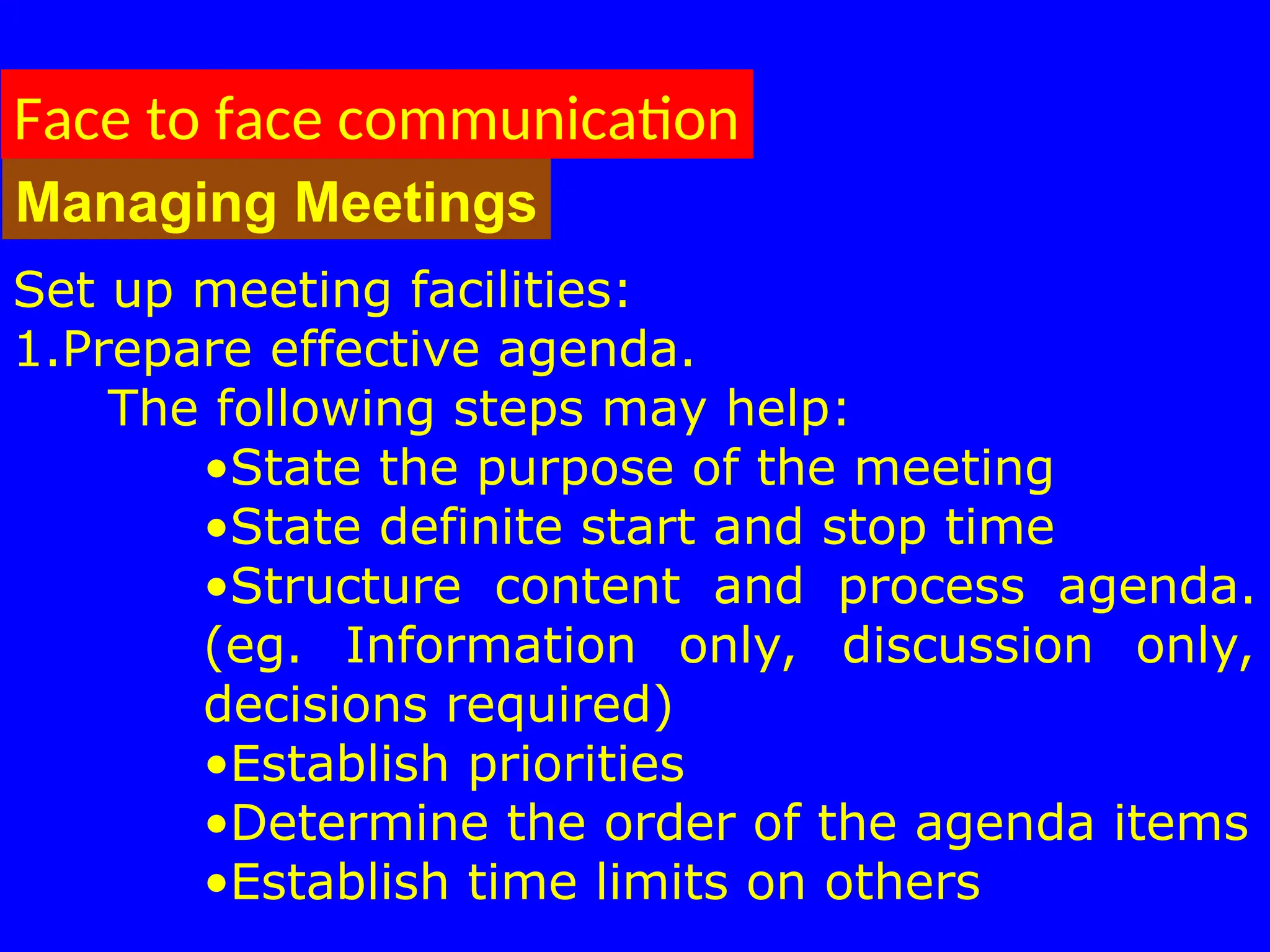 Face to face communication
Managing Meetings
Set up meeting facilities:
1.Prepare effective agenda.
The following steps may help:
•State the purpose of the meeting
•State definite start and stop time
•Structure content and process agenda.
(eg. Information only, discussion only,
decisions required)
•Establish priorities
•Determine the order of the agenda items
•Establish time limits on others
 