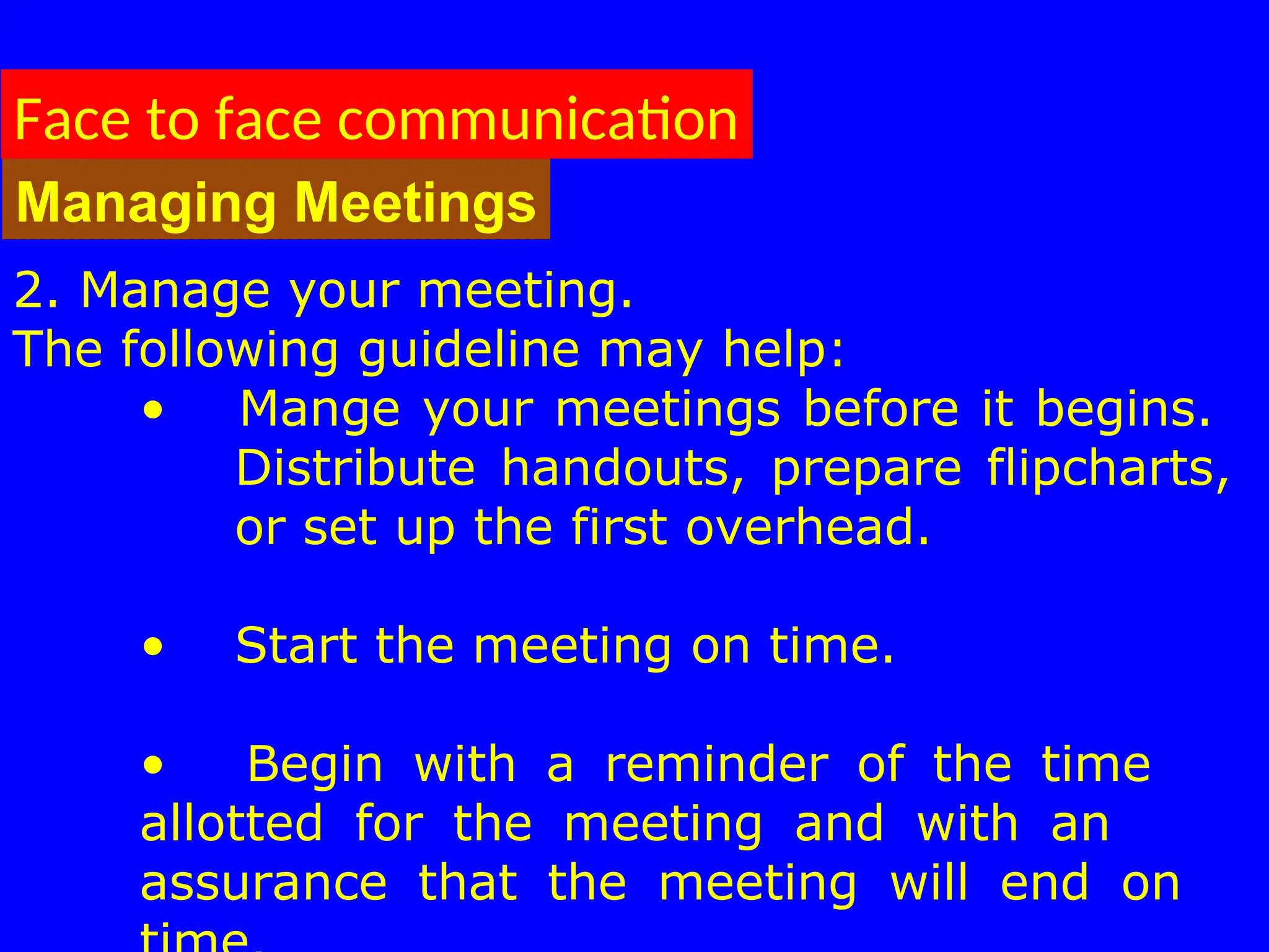 2. Manage your meeting.
The following guideline may help:
• Mange your meetings before it begins.
Distribute handouts, prepare flipcharts,
or set up the first overhead.
• Start the meeting on time.
• Begin with a reminder of the time
allotted for the meeting and with an
assurance that the meeting will end on
Face to face communication
Managing Meetings
 