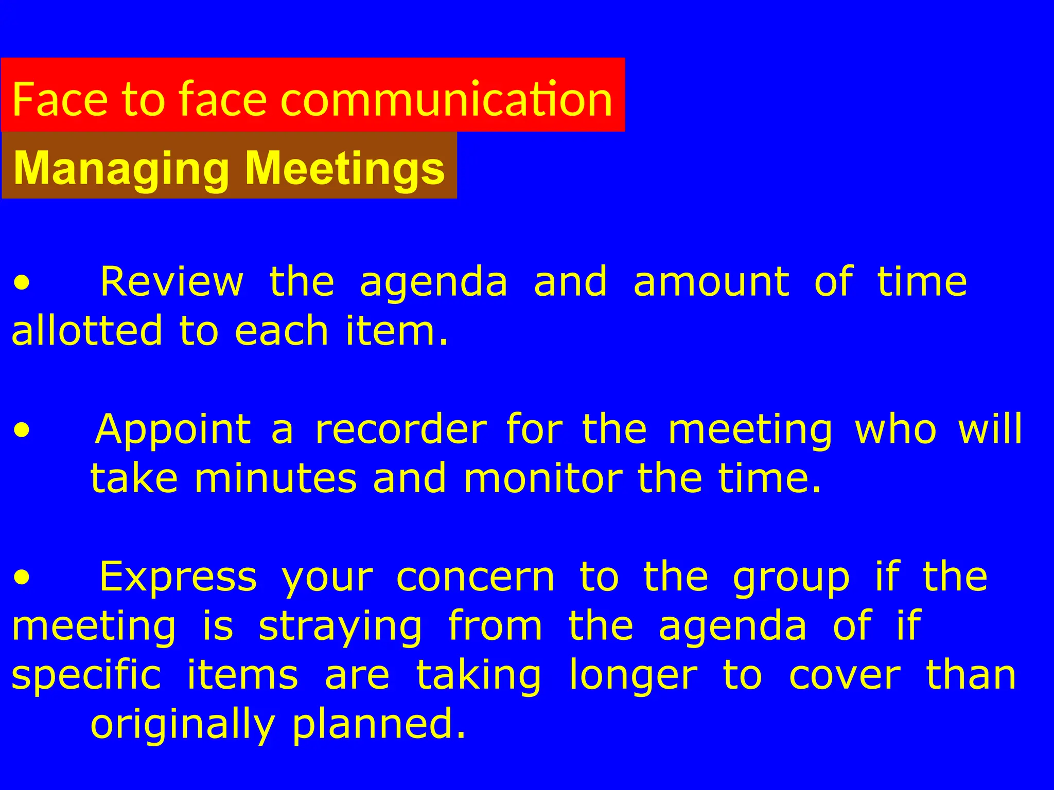 • Review the agenda and amount of time
allotted to each item.
• Appoint a recorder for the meeting who will
take minutes and monitor the time.
• Express your concern to the group if the
meeting is straying from the agenda of if
specific items are taking longer to cover than
originally planned.
Face to face communication
Managing Meetings
 