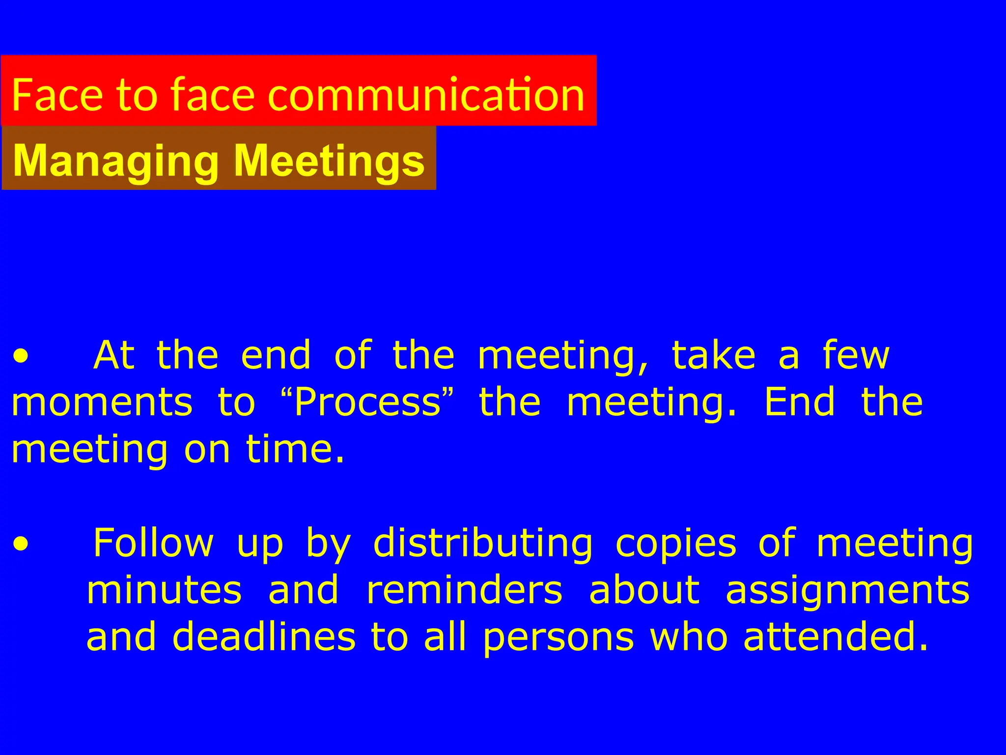 • At the end of the meeting, take a few
moments to “Process” the meeting. End the
meeting on time.
• Follow up by distributing copies of meeting
minutes and reminders about assignments
and deadlines to all persons who attended.
Face to face communication
Managing Meetings
 