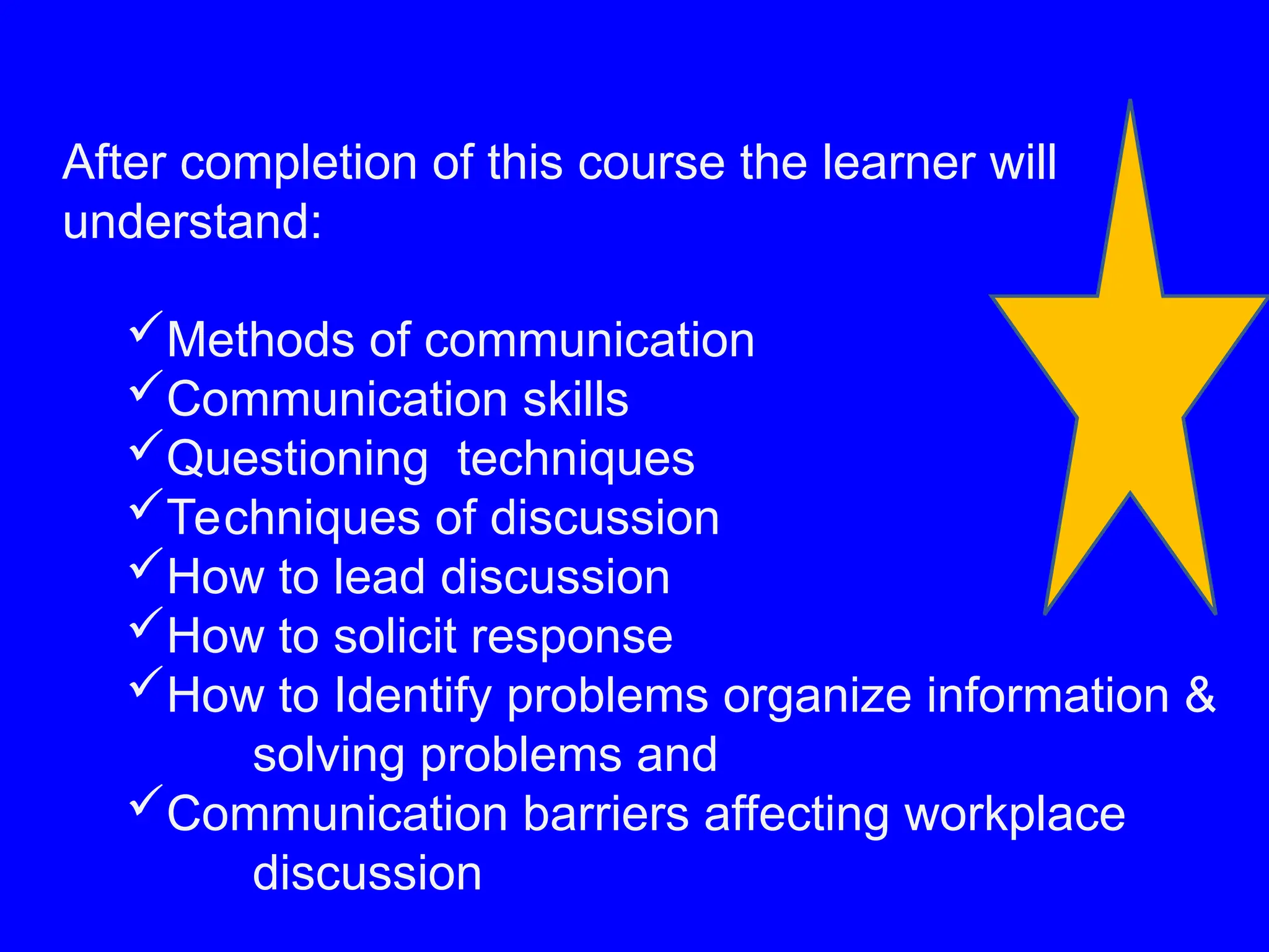 After completion of this course the learner will
understand:
Methods of communication
Communication skills
Questioning techniques
Techniques of discussion
How to lead discussion
How to solicit response
How to Identify problems organize information &
solving problems and
Communication barriers affecting workplace
discussion
 