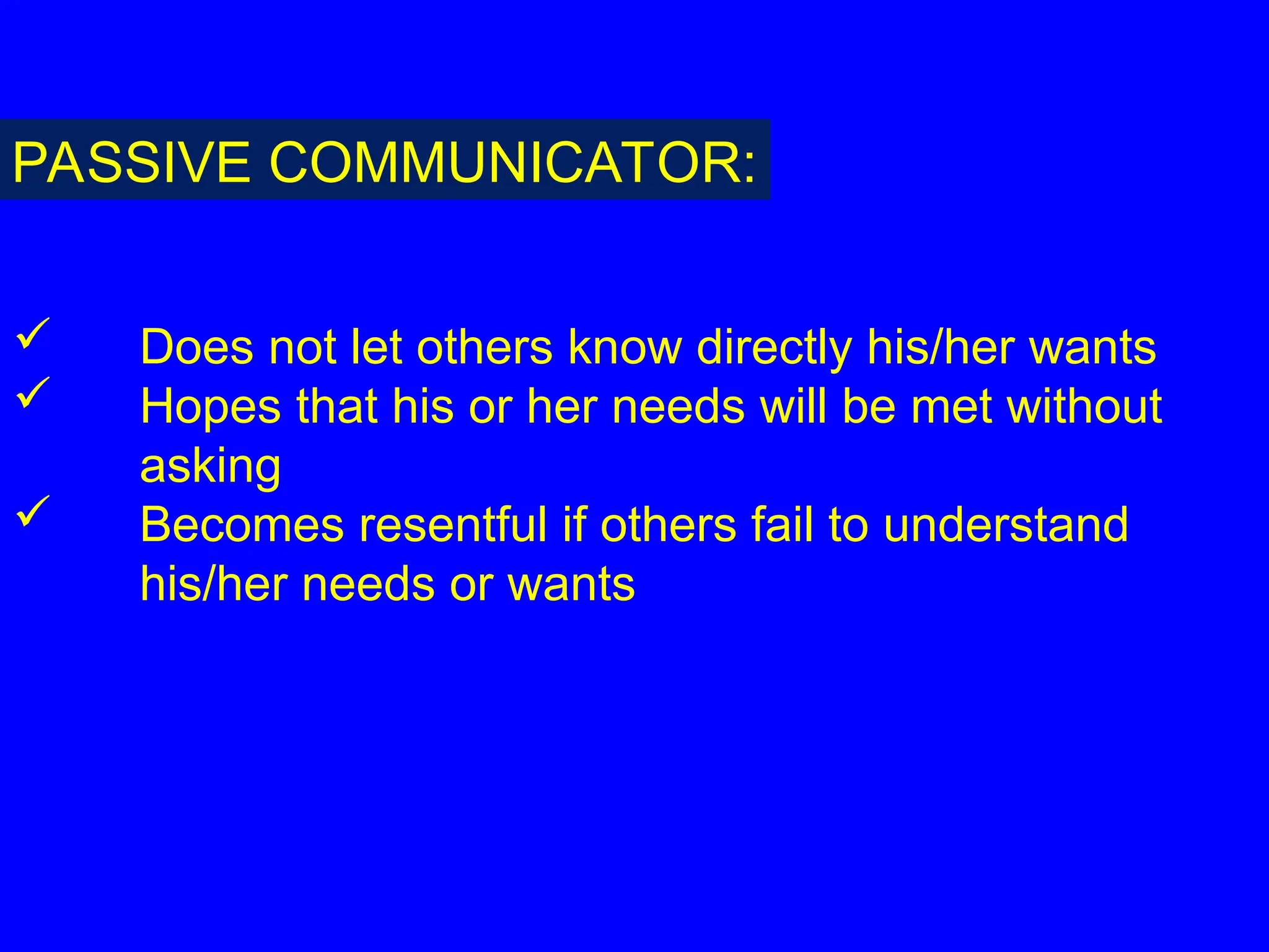  Does not let others know directly his/her wants
 Hopes that his or her needs will be met without
asking
 Becomes resentful if others fail to understand
his/her needs or wants
PASSIVE COMMUNICATOR:
 