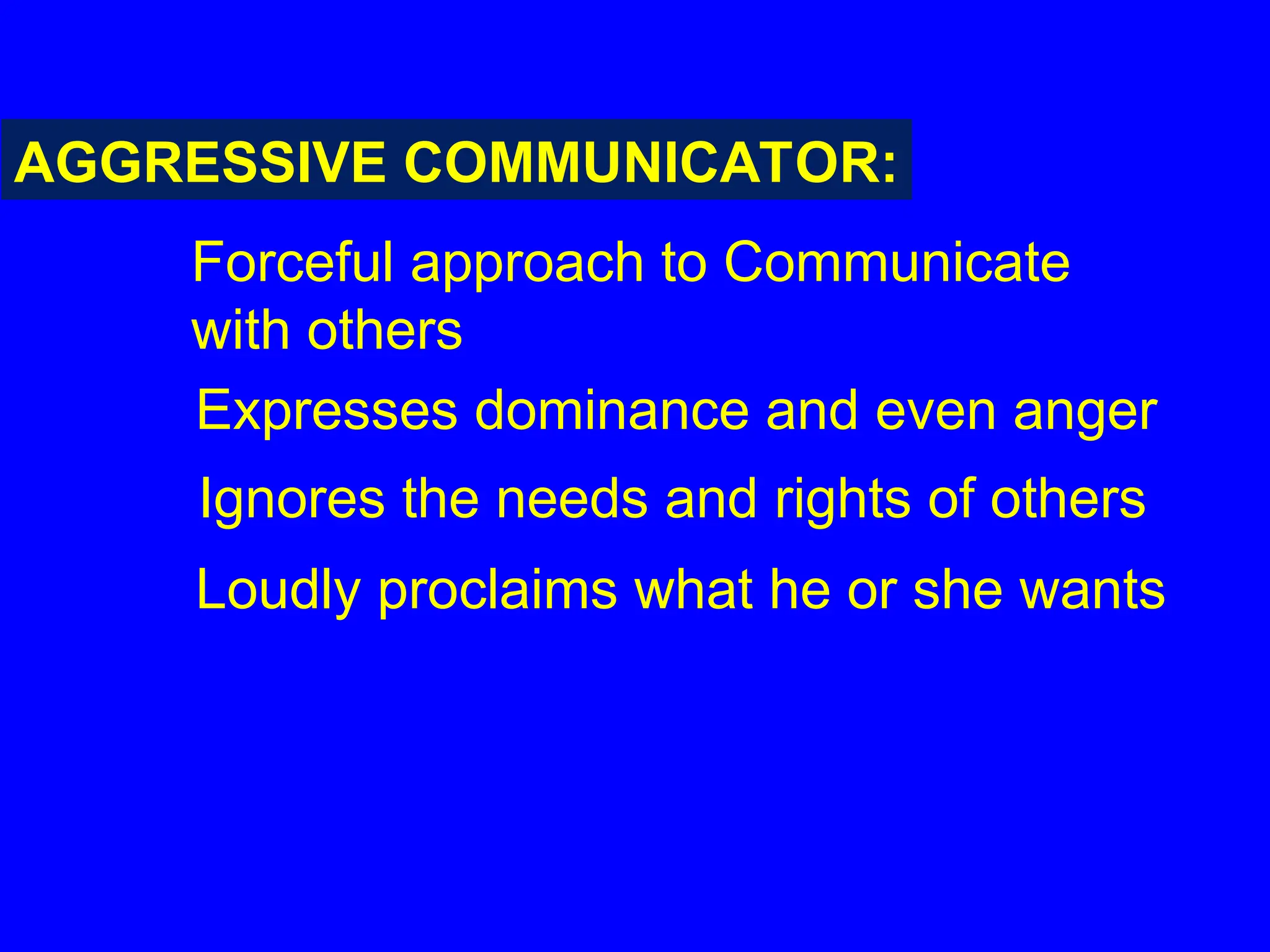 AGGRESSIVE COMMUNICATOR:
Forceful approach to Communicate
with others
Expresses dominance and even anger
Ignores the needs and rights of others
Loudly proclaims what he or she wants
 