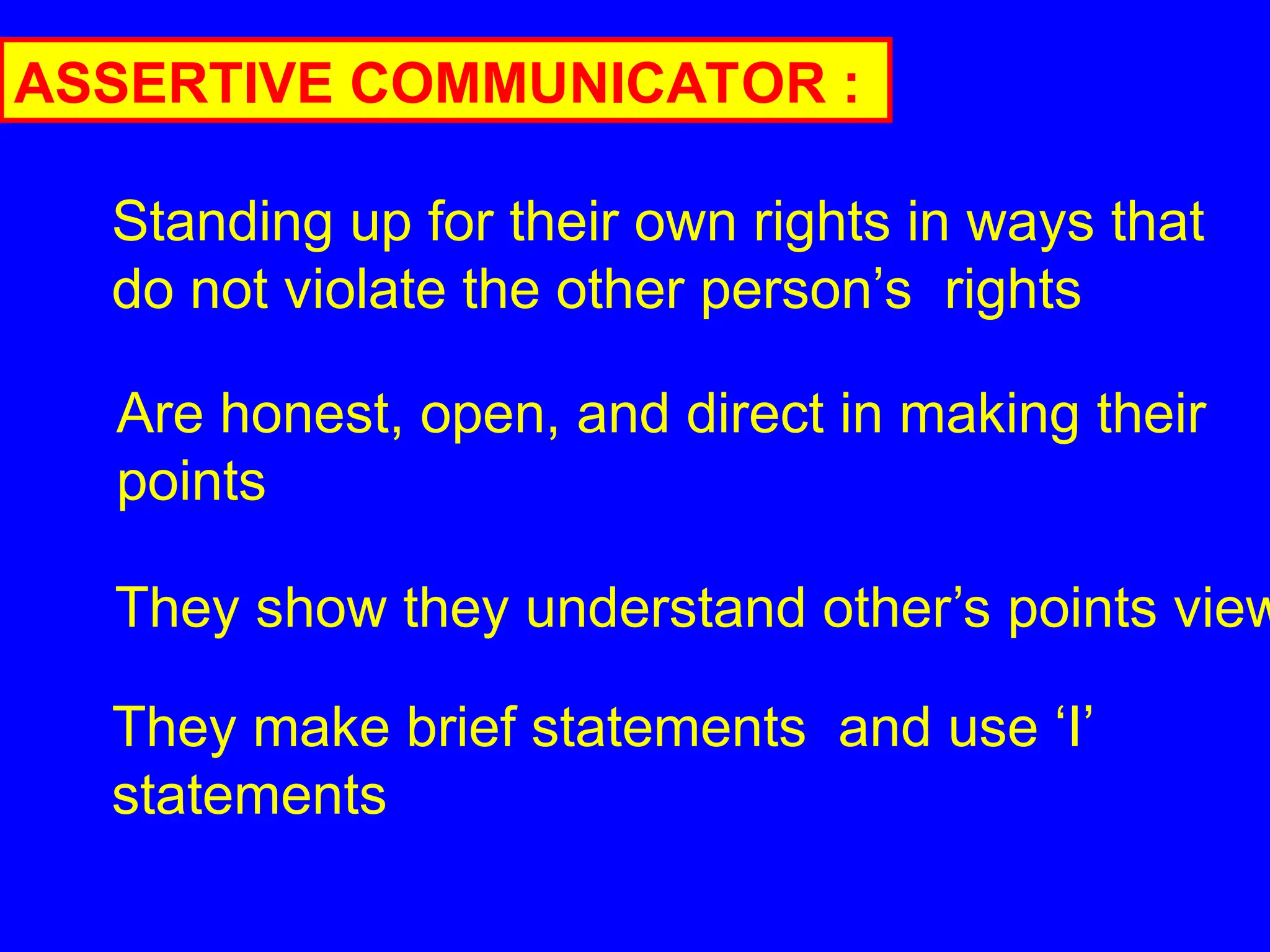 ASSERTIVE COMMUNICATOR :
Standing up for their own rights in ways that
do not violate the other person’s rights
Are honest, open, and direct in making their
points
They show they understand other’s points view
They make brief statements and use ‘I’
statements
 