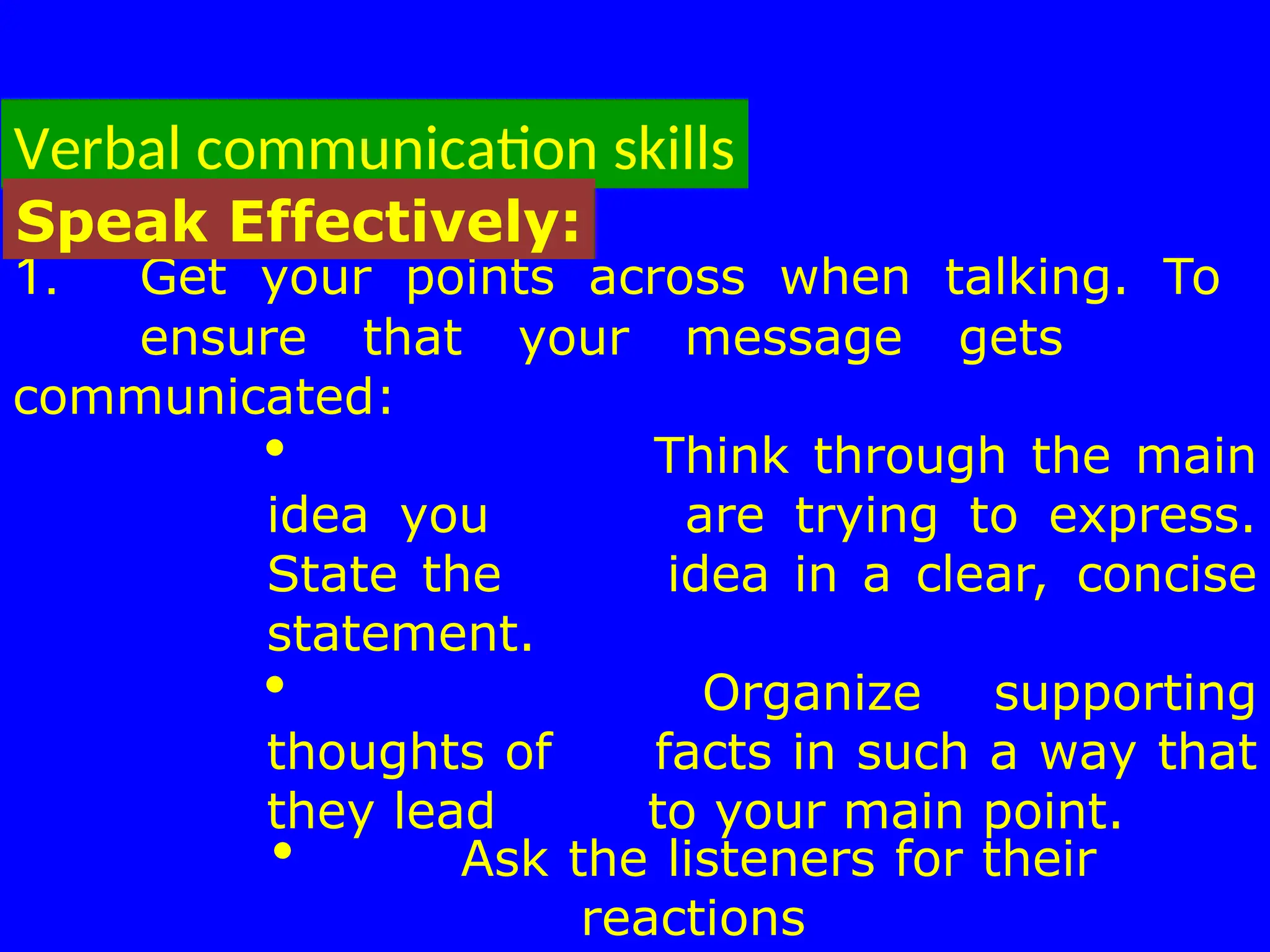 Verbal communication skills
1. Get your points across when talking. To
ensure that your message gets
communicated:
 Think through the main
idea you are trying to express.
State the idea in a clear, concise
statement.
 Organize supporting
thoughts of facts in such a way that
they lead to your main point.
 Ask the listeners for their
reactions
Speak Effectively:
 
