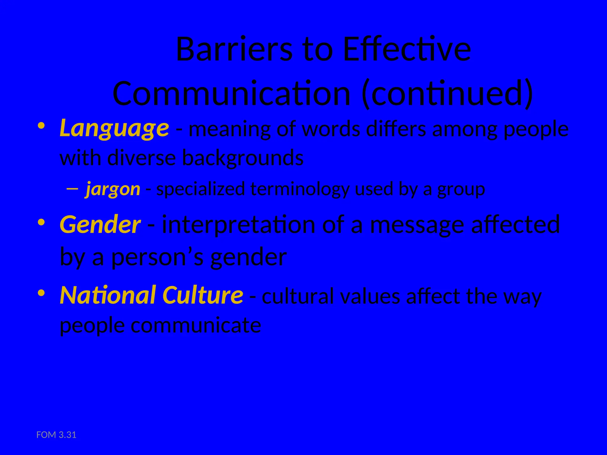 FOM 3.31
Barriers to Effective
Communication (continued)
• Language - meaning of words differs among people
with diverse backgrounds
– jargon - specialized terminology used by a group
• Gender - interpretation of a message affected
by a person’s gender
• National Culture - cultural values affect the way
people communicate
 