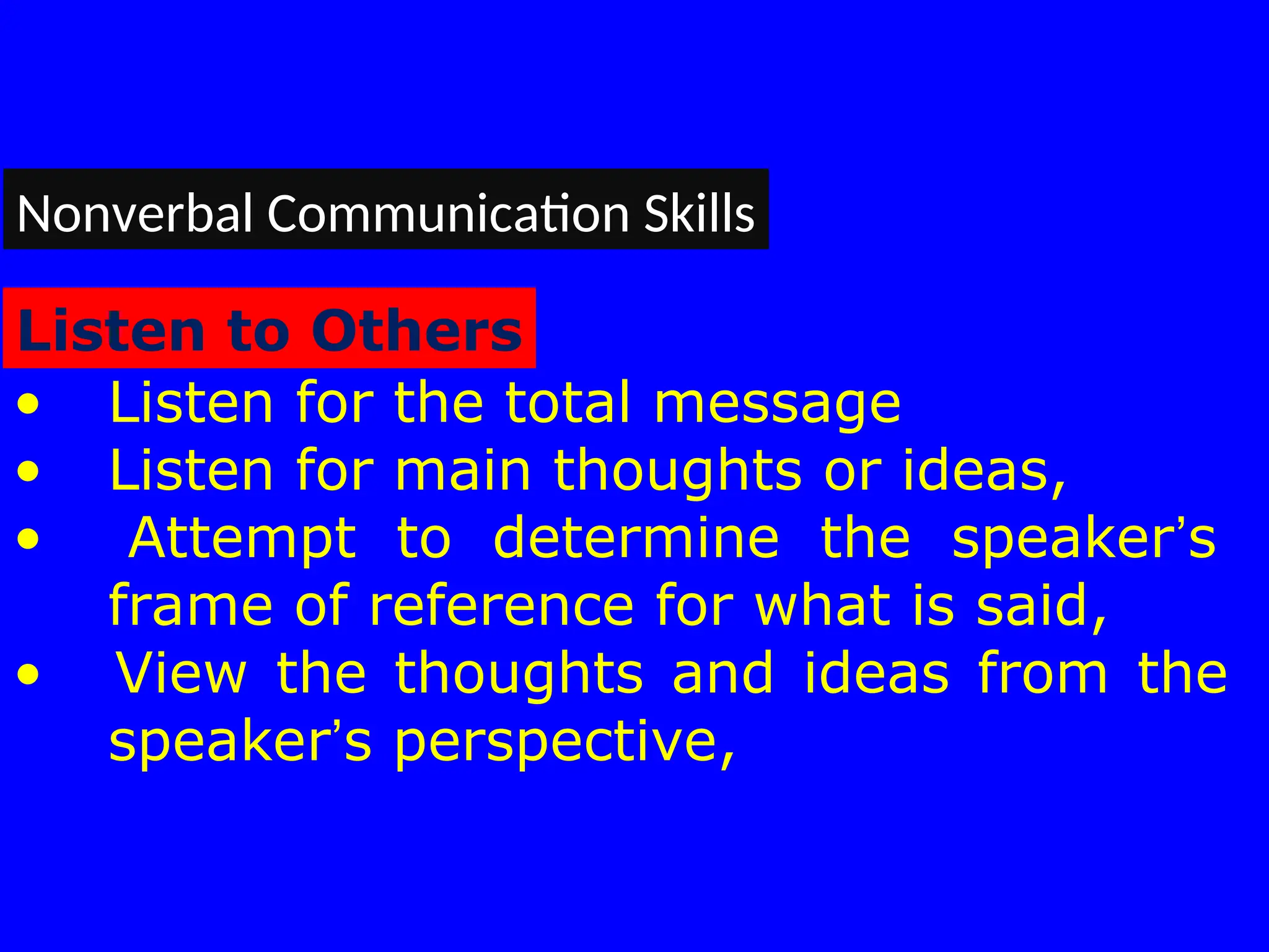 • Listen for the total message
• Listen for main thoughts or ideas,
• Attempt to determine the speaker’s
frame of reference for what is said,
• View the thoughts and ideas from the
speaker’s perspective,
Nonverbal Communication Skills
Listen to Others
 