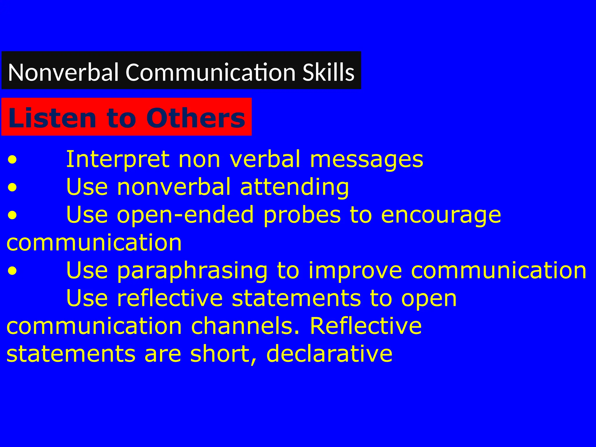 • Interpret non verbal messages
• Use nonverbal attending
• Use open-ended probes to encourage
communication
• Use paraphrasing to improve communication
Use reflective statements to open
communication channels. Reflective
statements are short, declarative
Nonverbal Communication Skills
Listen to Others
 