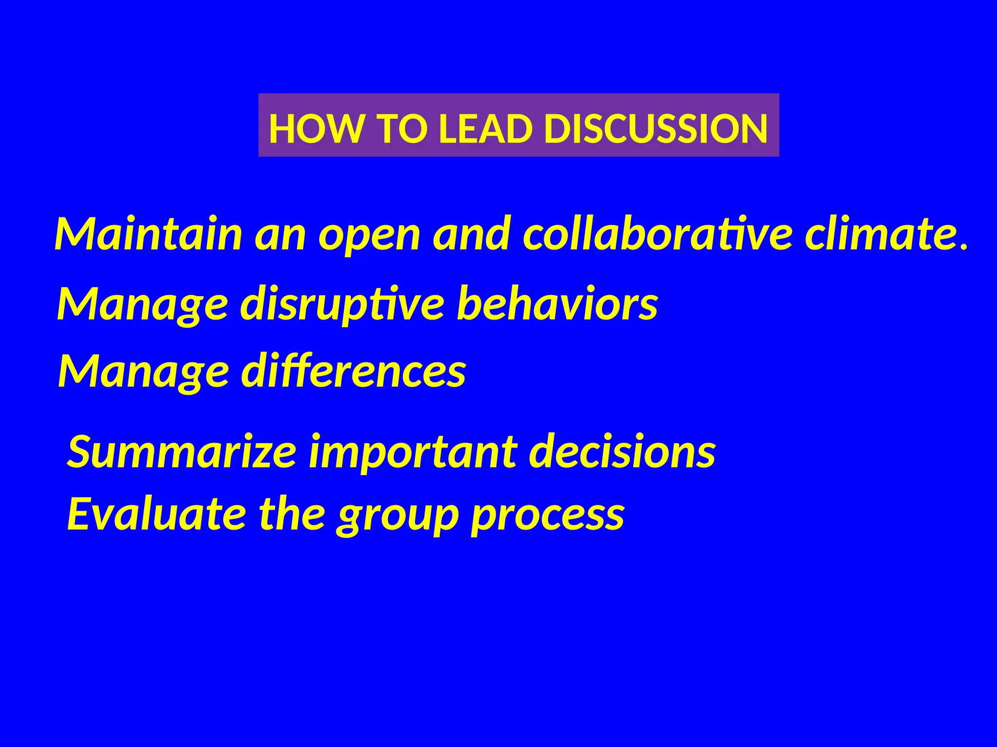 Maintain an open and collaborative climate.
HOW TO LEAD DISCUSSION
Manage disruptive behaviors
Manage differences
Summarize important decisions
Evaluate the group process
 