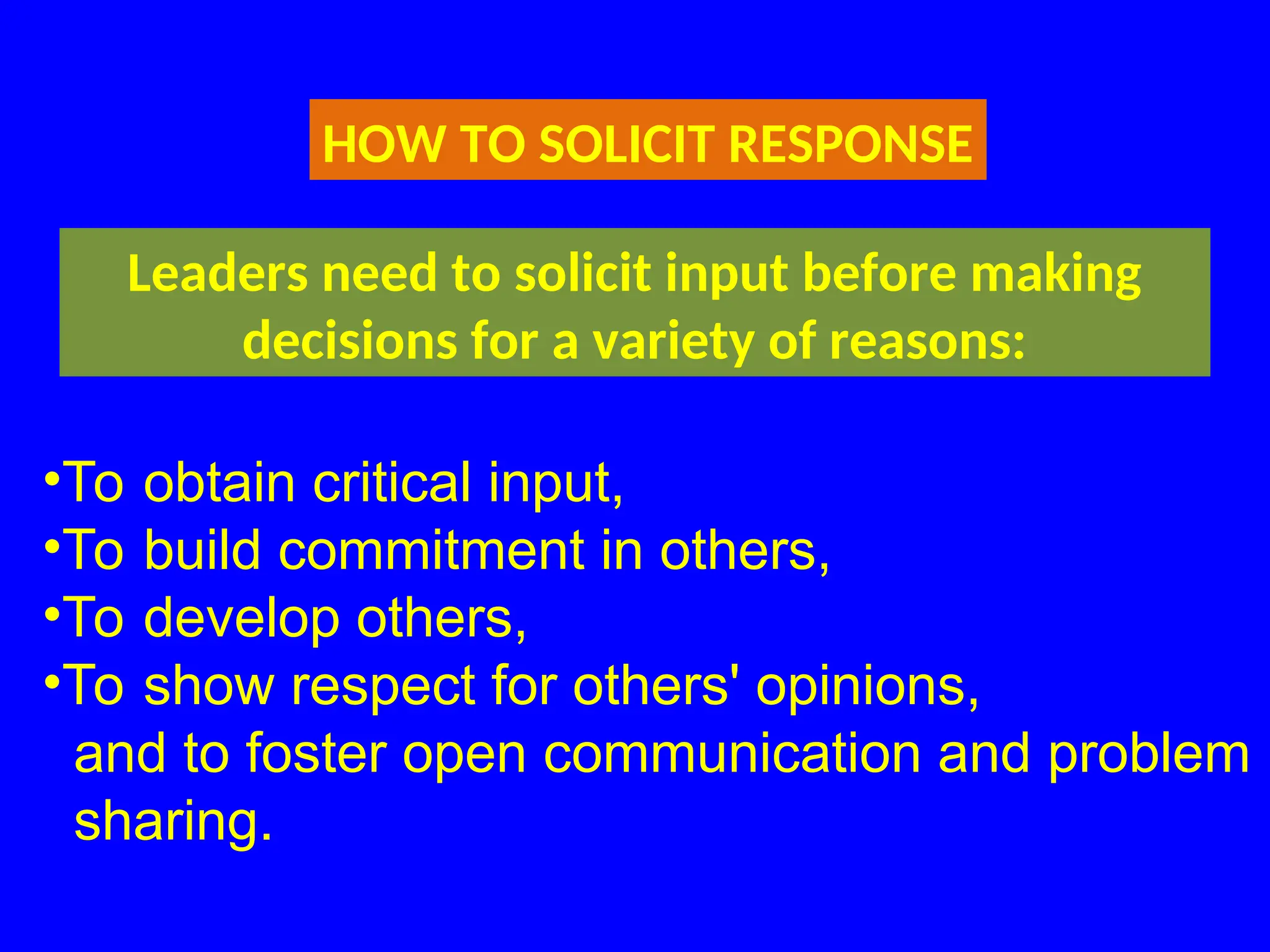 HOW TO SOLICIT RESPONSE
Leaders need to solicit input before making
decisions for a variety of reasons:
•To obtain critical input,
•To build commitment in others,
•To develop others,
•To show respect for others' opinions,
and to foster open communication and problem
sharing.
 