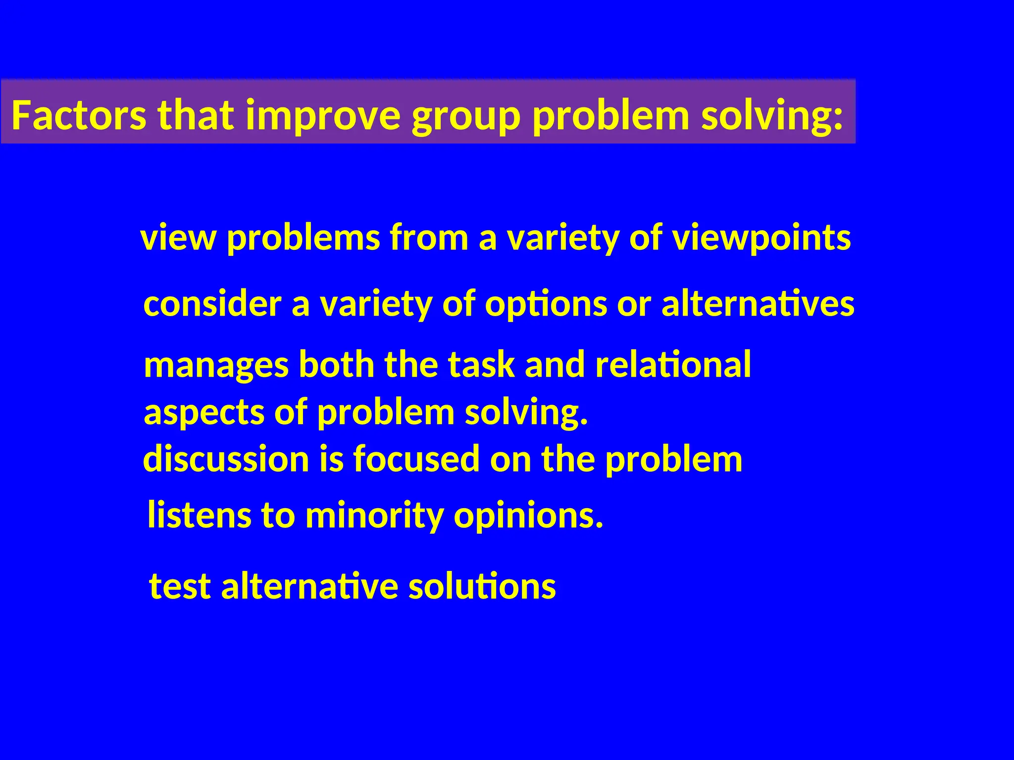 Factors that improve group problem solving:
view problems from a variety of viewpoints
consider a variety of options or alternatives
manages both the task and relational
aspects of problem solving.
discussion is focused on the problem
listens to minority opinions.
test alternative solutions
 