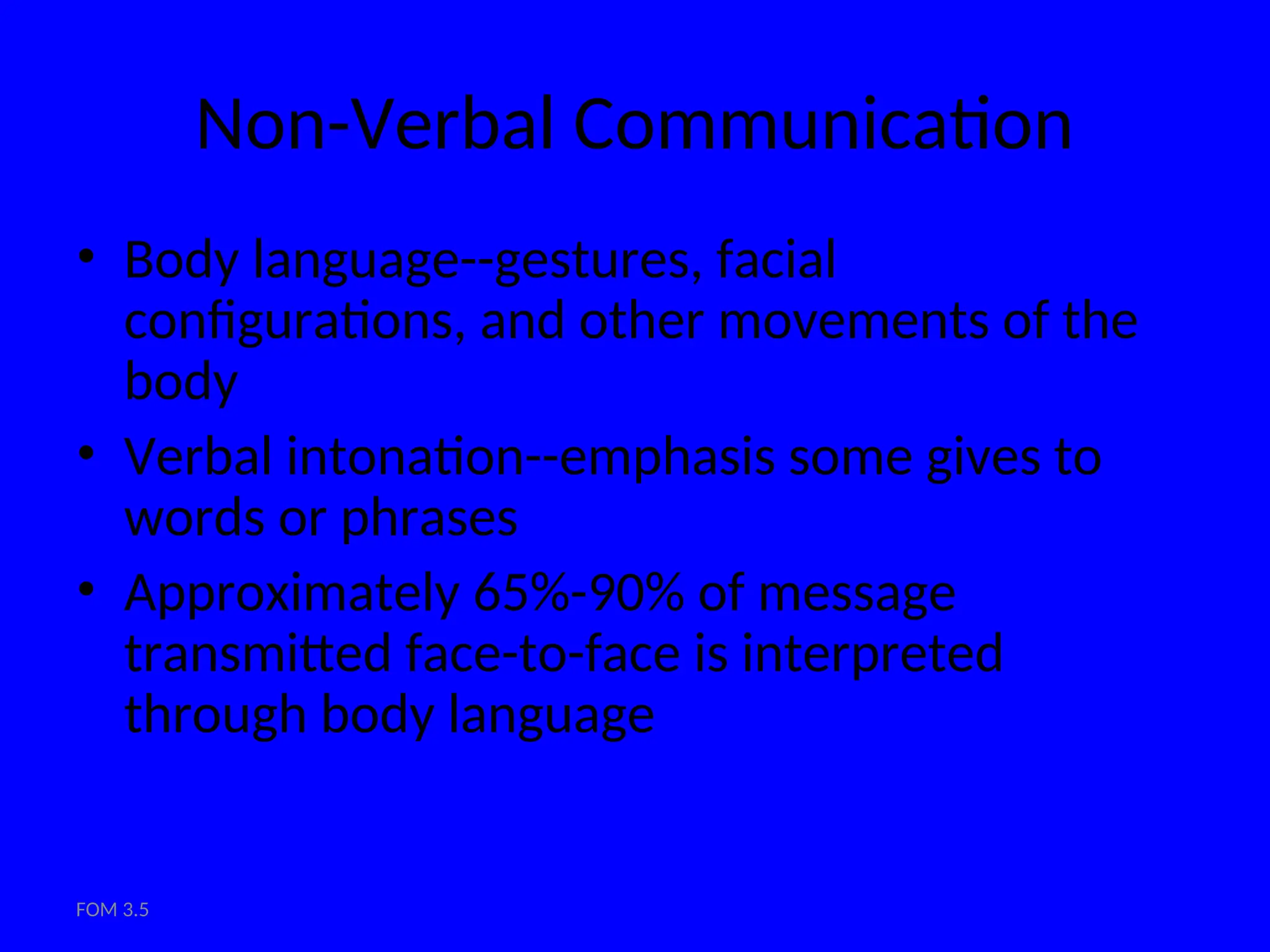FOM 3.5
Non-Verbal Communication
• Body language--gestures, facial
configurations, and other movements of the
body
• Verbal intonation--emphasis some gives to
words or phrases
• Approximately 65%-90% of message
transmitted face-to-face is interpreted
through body language
 