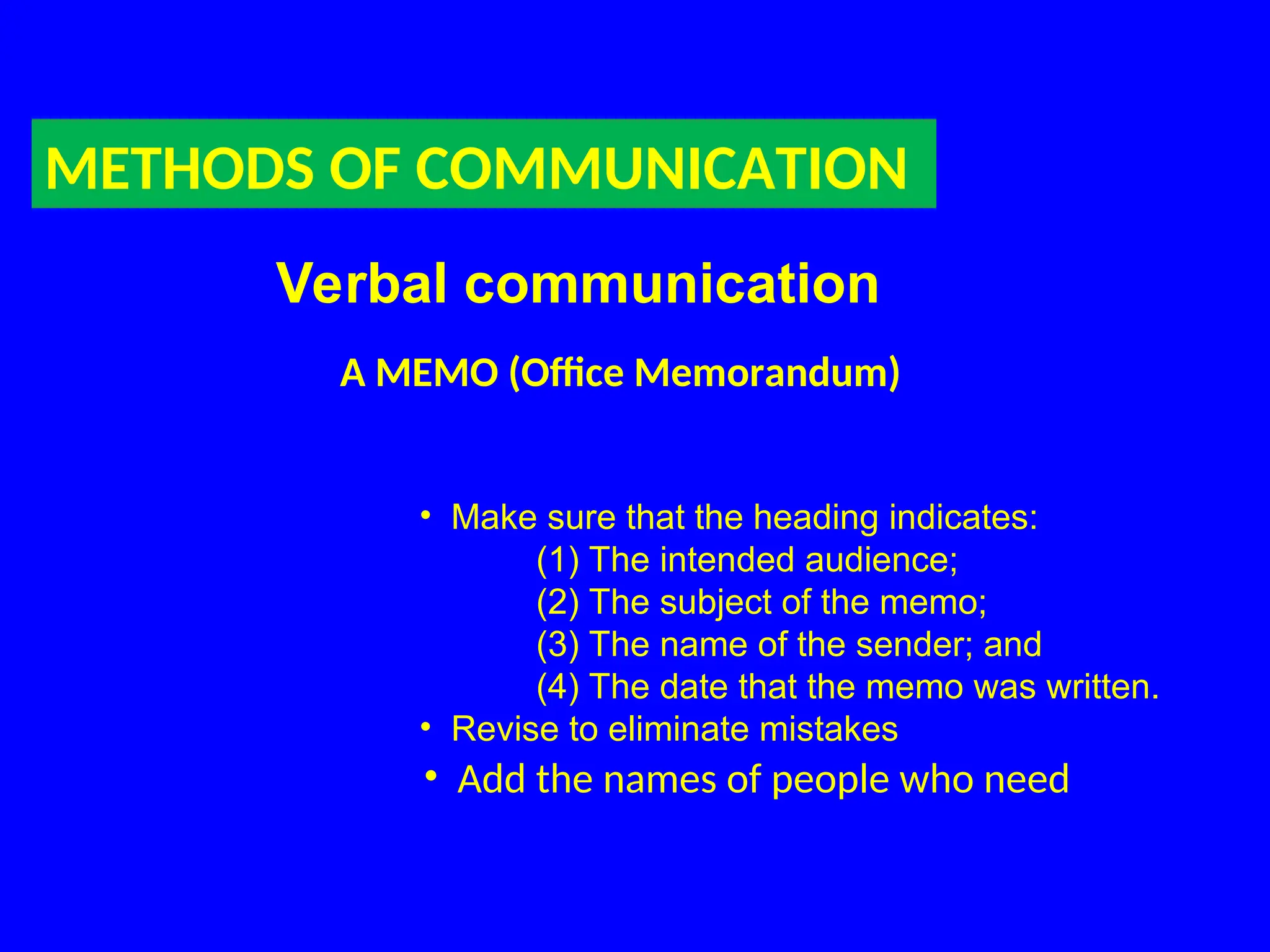 METHODS OF COMMUNICATION
Verbal communication
A MEMO (Office Memorandum)
• Make sure that the heading indicates:
(1) The intended audience;
(2) The subject of the memo;
(3) The name of the sender; and
(4) The date that the memo was written.
• Revise to eliminate mistakes
• Add the names of people who need
 