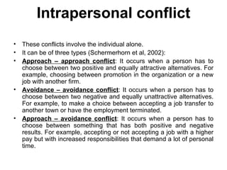 Intrapersonal conflict These conflicts involve the individual alone. It can be of three types (Schermerhorn et al, 2002): Approach – approach conflict : It occurs when a person has to choose between two positive and equally attractive alternatives. For example, choosing between promotion in the organization or a new job with another firm. Avoidance – avoidance conflict : It occurs when a person has to choose between two negative and equally unattractive alternatives. For example, to make a choice between accepting a job transfer to another town or have the employment terminated. Approach – avoidance conflict : It occurs when a person has to choose between something that has both positive and negative results. For example, accepting or not accepting a job with a higher pay but with increased responsibilities that demand a lot of personal time. 