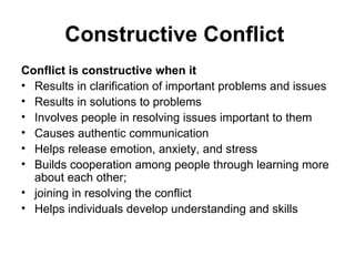 Constructive Conflict  Conflict is constructive when it Results in clarification of important problems and issues  Results in solutions to problems  Involves people in resolving issues important to them  Causes authentic communication  Helps release emotion, anxiety, and stress  Builds cooperation among people through learning more about each other;  joining in resolving the conflict  Helps individuals develop understanding and skills  
