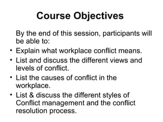 Course Objectives   By the end of this session, participants will be able to: Explain what workplace conflict means. List and discuss the different views and levels of conflict. List the causes of conflict in the workplace. List & discuss the different styles of Conflict management and the conflict resolution process. 