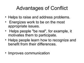 Advantages of Conflict Helps to raise and address problems. Energizes work to be on the most appropriate issues. Helps people "be real", for example, it motivates them to participate.  Helps people learn how to recognize and benefit from their differences. Improves communication 