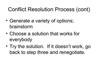 Conflict Resolution Process (cont) Generate a variety of options; brainstorm Choose a solution that works for everybody Try the solution.  If it doesn’t work, go back to step three and renegotiate . 