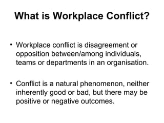 What is Workplace Conflict? Workplace conflict is disagreement or opposition between/among individuals, teams or departments in an organisation. Conflict is a natural phenomenon, neither inherently good or bad, but there may be positive or negative outcomes. 