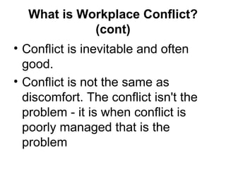 What is Workplace Conflict? (cont) Conflict is inevitable and often good. Conflict is not the same as discomfort. The conflict isn't the problem - it is when conflict is poorly managed that is the problem  