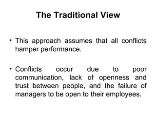 The Traditional View This approach assumes that all conflicts hamper performance. Conflicts occur due to poor communication, lack of openness and trust between people, and the failure of managers to be open to their employees. 