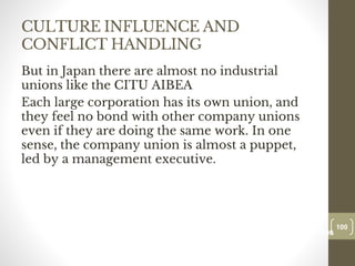CULTURE INFLUENCE AND
CONFLICT HANDLING
But in Japan there are almost no industrial
unions like the CITU AIBEA
Each large corporation has its own union, and
they feel no bond with other company unions
even if they are doing the same work. In one
sense, the company union is almost a puppet,
led by a management executive.
100
Date00.00.00
100
Dr.Sarma-Conflictmanagement
 