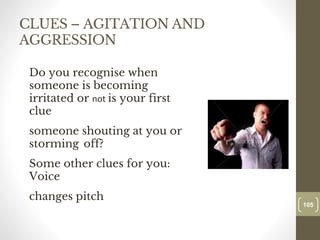 CLUES – AGITATION AND
AGGRESSION
Do you recognise when
someone is becoming
irritated or not is your first
clue
someone shouting at you or
storming off?
Some other clues for you:
Voice
changes pitch
105
Date00.00.00
105
Dr.Sarma-Conflictmanagement
 