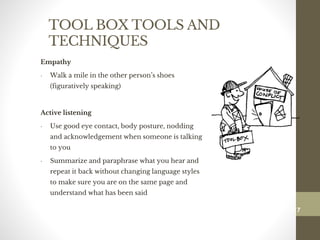 TOOL BOX TOOLS AND
TECHNIQUES
Empathy
• Walk a mile in the other person’s shoes
(figuratively speaking)
Active listening
• Use good eye contact, body posture, nodding
and acknowledgement when someone is talking
to you
• Summarize and paraphrase what you hear and
repeat it back without changing language styles
to make sure you are on the same page and
understand what has been said
117
Date00.00.00Dr.Sarma-Conflictmanagement
117
 