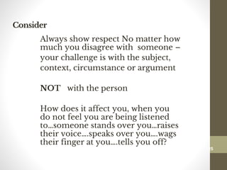Consider
Always show respect No matter how
much you disagree with someone –
your challenge is with the subject,
context, circumstance or argument
NOT with the person
How does it affect you, when you
do not feel you are being listened
to…someone stands over you…raises
their voice….speaks over you….wags
their finger at you….tells you off?
125
Date00.00.00Dr.Sarma-Conflictmanagement
125
 