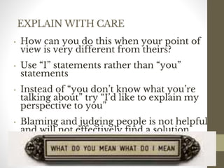 EXPLAIN WITH CARE
• How can you do this when your point of
view is very different from theirs?
• Use “I” statements rather than “you”
statements
• Instead of “you don’t know what you’re
talking about” try “I’d like to explain my
perspective to you”
• Blaming and judging people is not helpful
and will not effectively find a solution
• Avoid discussing attitudes and
personalities
126
Date00.00.00Dr.Sarma-Conflictmanagement
126
 