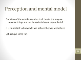 Perception and mental model
Our view of the world around us is all due to the way we
perceive things and our behavior is based on our belief
It is important to know why we behave the way we behave
Let us have some fun
14
 