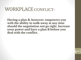 WORKPLACECONFLICT-
• Having a plan B, however, empowers you
with the ability to walk-away at any time
should the negotiation not go right. Increase
your power and have a plan B before you
deal with the conflict.
142
Date00.00.00
142
Dr.Sarma-Conflictmanagement
 