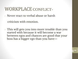 WORKPLACECONFLICT-
• Never react to verbal abuse or harsh
criticism with emotion.
• This will gets you into more trouble than you
started with because it will become a war
between egos and chances are good that your
boss has a bigger ego than you have—
143
Date00.00.00
143
Dr.Sarma-Conflictmanagement
 