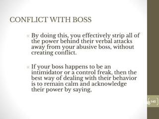 CONFLICT WITH BOSS
✕ By doing this, you effectively strip all of
the power behind their verbal attacks
away from your abusive boss, without
creating conflict.
✕ If your boss happens to be an
intimidator or a control freak, then the
best way of dealing with their behavior
is to remain calm and acknowledge
their power by saying,
145
Date00.00.00
145
Dr.Sarma-Conflictmanagement
 