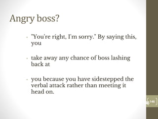 Angry boss?
• "You're right, I'm sorry." By saying this,
you
• take away any chance of boss lashing
back at
• you because you have sidestepped the
verbal attack rather than meeting it
head on.
146
Date00.00.00
146
Dr.Sarma-Conflictmanagement
 