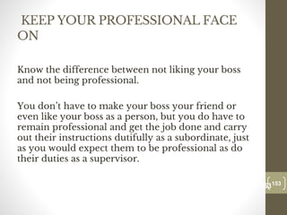 KEEP YOUR PROFESSIONAL FACE
ON
Know the difference between not liking your boss
and not being professional.
You don’t have to make your boss your friend or
even like your boss as a person, but you do have to
remain professional and get the job done and carry
out their instructions dutifully as a subordinate, just
as you would expect them to be professional as do
their duties as a supervisor.
153
Date00.00.00
153
Dr.Sarma-Conflictmanagement
 