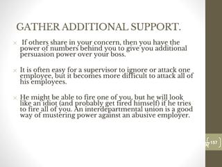 GATHER ADDITIONAL SUPPORT.
✕ If others share in your concern, then you have the
power of numbers behind you to give you additional
persuasion power over your boss.
✕ It is often easy for a supervisor to ignore or attack one
employee, but it becomes more difficult to attack all of
his employees.
✕ He might be able to fire one of you, but he will look
like an idiot (and probably get fired himself) if he tries
to fire all of you. An interdepartmental union is a good
way of mustering power against an abusive employer.
157
Date00.00.00
157
Dr.Sarma-Conflictmanagement
 