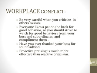 WORKPLACECONFLICT-
✕ Be very careful when you criticize in
others presence.
✕ Everyone likes a pat on the back for
good behavior, so you should strive to
watch for good behaviors from your
boss and subordinates and
compliment them .
✕ Have you ever thanked your boss for
sound advice?
✕ Proactive praising is much more
effective than reactive criticisms.
160
Date00.00.00
160
Dr.Sarma-Conflictmanagement
 